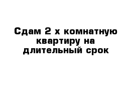 Сдам 2-х комнатную квартиру на длительный срок